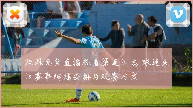 欧冠免费直播观看渠道汇总 球迷关注赛事转播安排与观赛方式