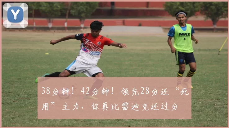 38分钟！42分钟！领先28分还“死用”主力，你真比雷迪克还过分