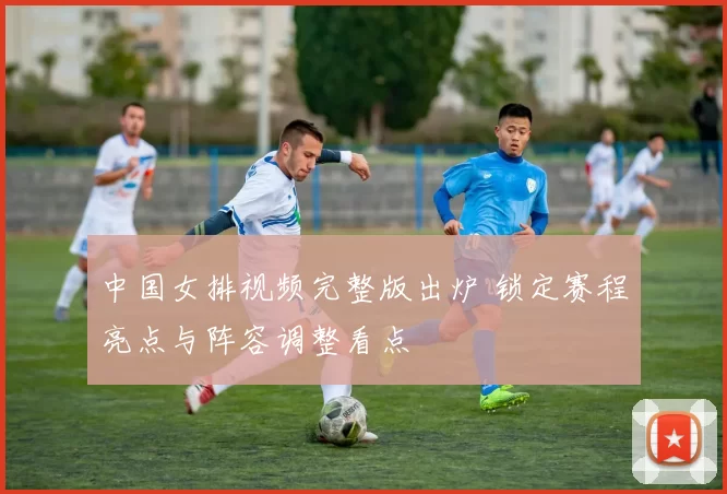 中国女排视频完整版出炉 锁定赛程亮点与阵容调整看点