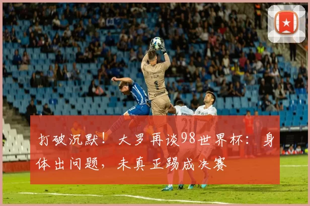 打破沉默！大罗再谈98世界杯：身体出问题，未真正踢成决赛