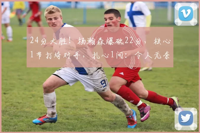 24分大胜!杨瀚森爆砍22分,核心1节打垮对手,扎心1问:令人无奈