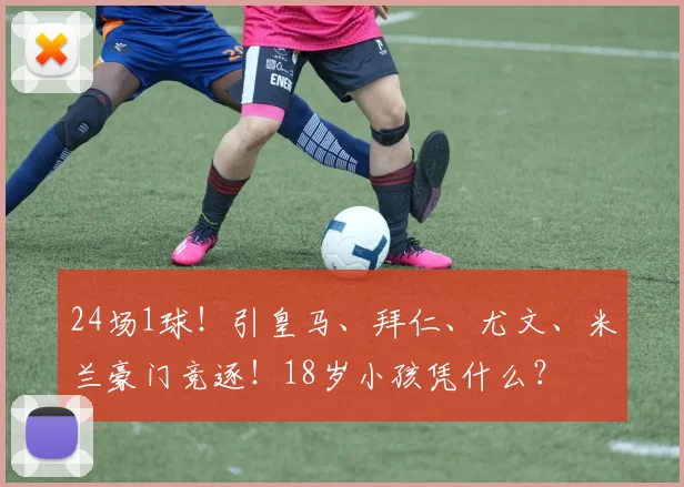 24场1球！引皇马、拜仁、尤文、米兰豪门竞逐！18岁小孩凭什么？
