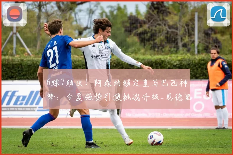 6球7助攻！阿森纳锁定皇马巴西神锋，今夏强势引援挑战升级_恩德里克_锋线_里昂