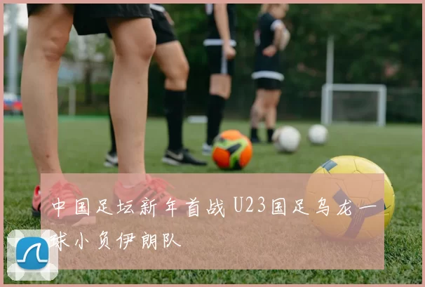 中国足坛新年首战 U23国足乌龙一球小负伊朗队