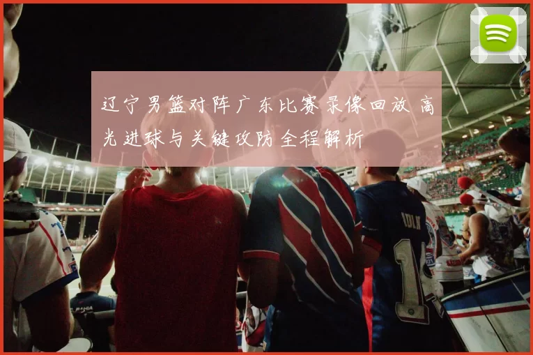 辽宁男篮对阵广东比赛录像回放 高光进球与关键攻防全程解析