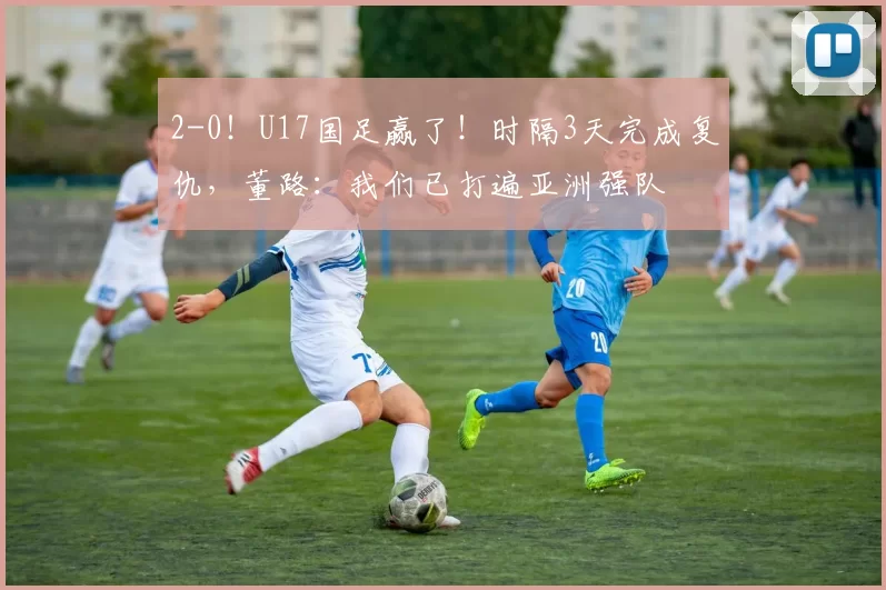 2-0！U17国足赢了！时隔3天完成复仇，董路：我们已打遍亚洲强队