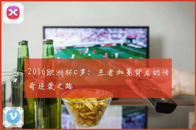 2016欧洲杯c罗：王者加冕背后的传奇逆袭之路